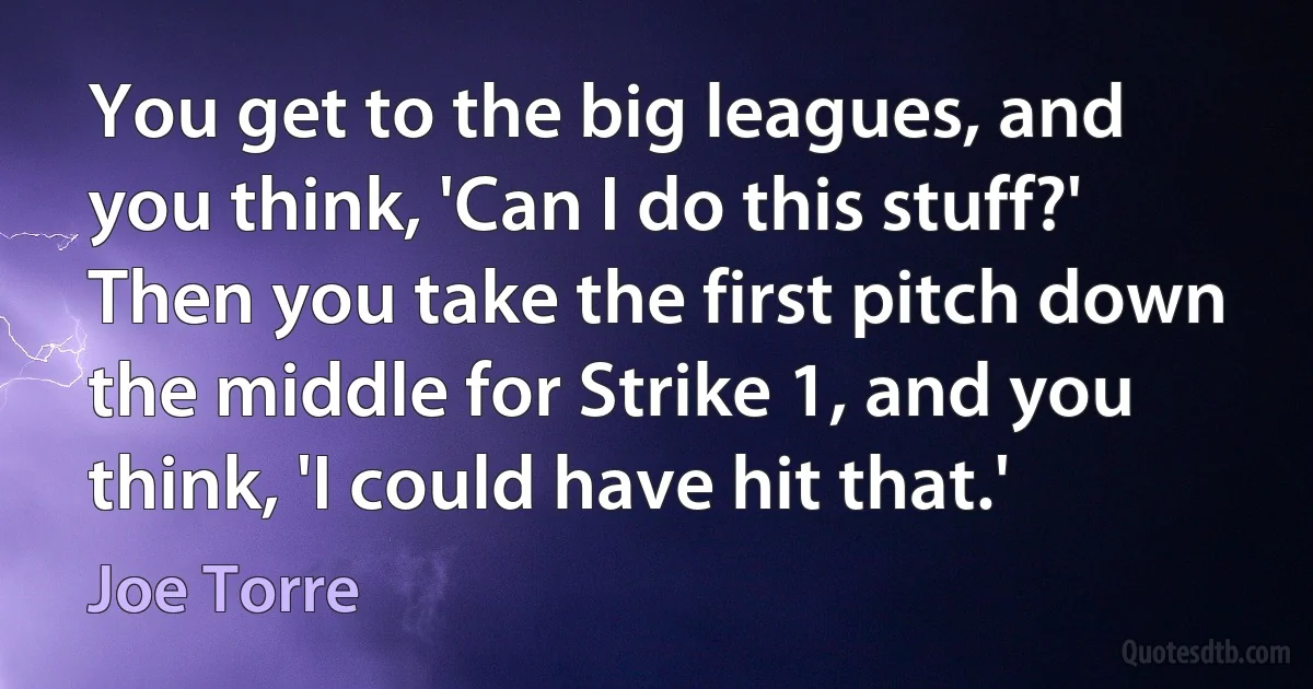 You get to the big leagues, and you think, 'Can I do this stuff?' Then you take the first pitch down the middle for Strike 1, and you think, 'I could have hit that.' (Joe Torre)