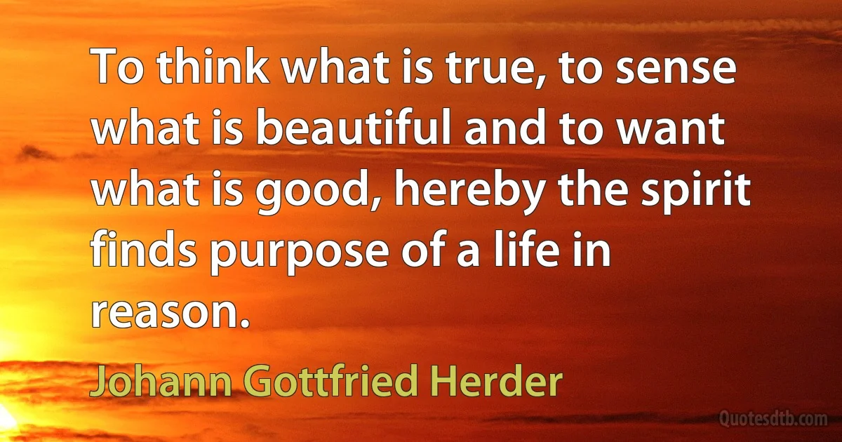 To think what is true, to sense what is beautiful and to want what is good, hereby the spirit finds purpose of a life in reason. (Johann Gottfried Herder)