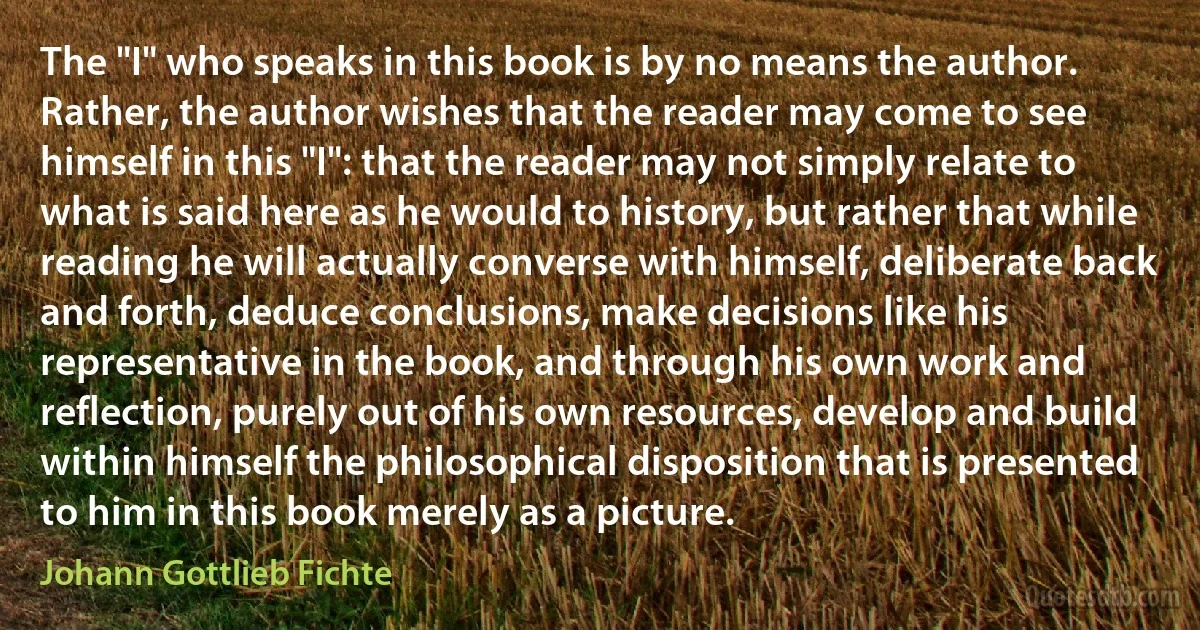 The "I" who speaks in this book is by no means the author. Rather, the author wishes that the reader may come to see himself in this "I": that the reader may not simply relate to what is said here as he would to history, but rather that while reading he will actually converse with himself, deliberate back and forth, deduce conclusions, make decisions like his representative in the book, and through his own work and reflection, purely out of his own resources, develop and build within himself the philosophical disposition that is presented to him in this book merely as a picture. (Johann Gottlieb Fichte)