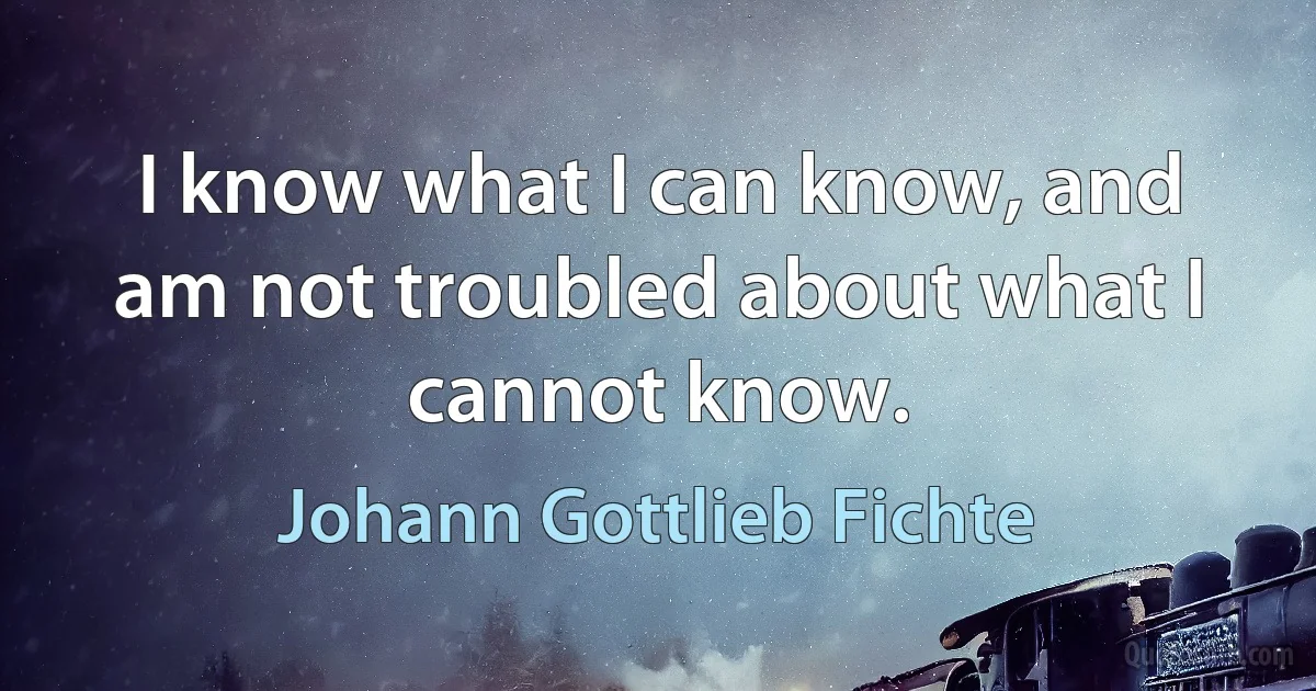 I know what I can know, and am not troubled about what I cannot know. (Johann Gottlieb Fichte)