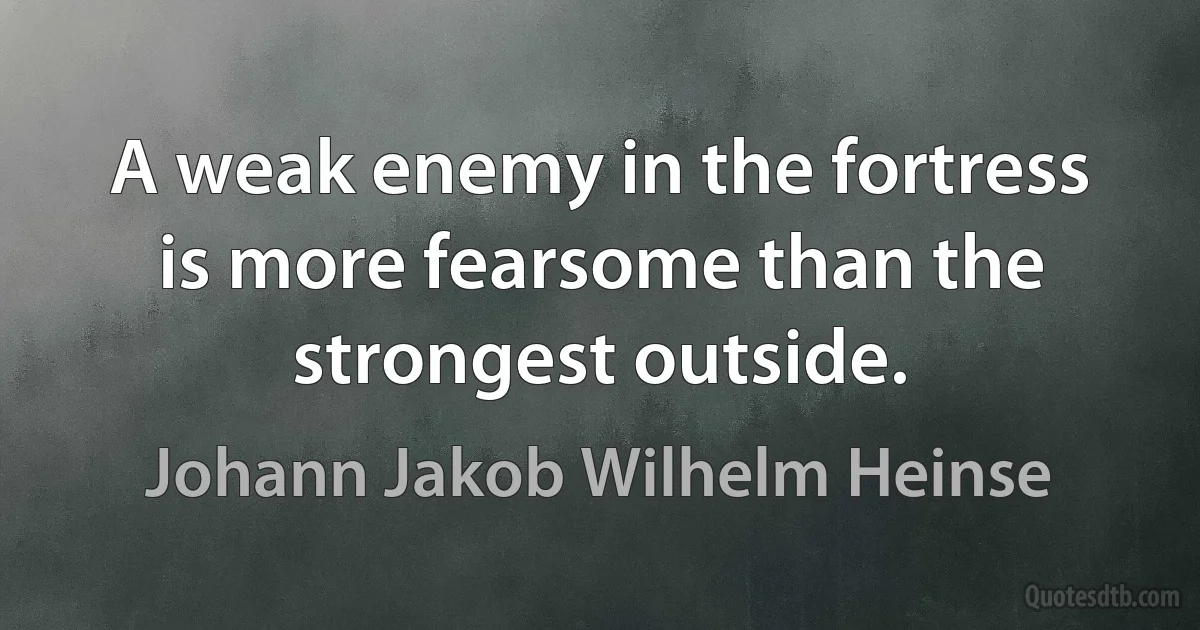 A weak enemy in the fortress is more fearsome than the strongest outside. (Johann Jakob Wilhelm Heinse)