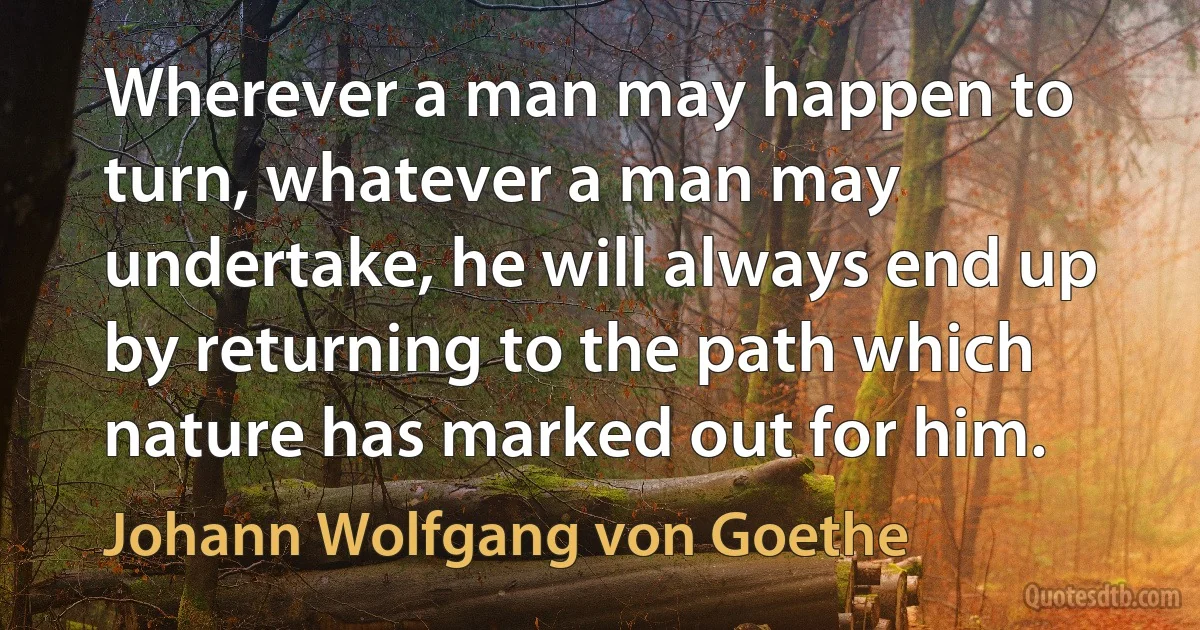 Wherever a man may happen to turn, whatever a man may undertake, he will always end up by returning to the path which nature has marked out for him. (Johann Wolfgang von Goethe)