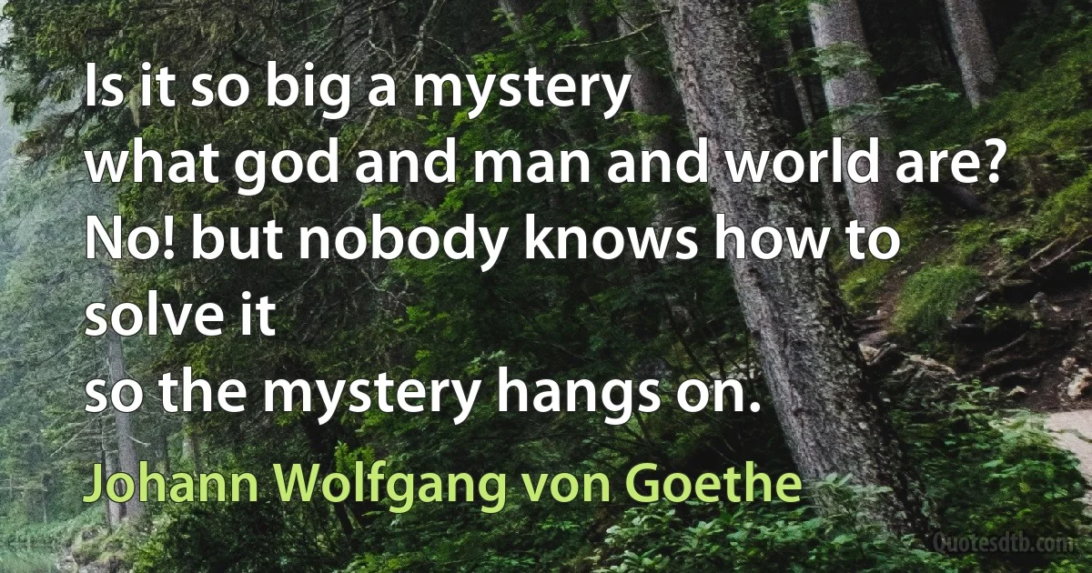 Is it so big a mystery
what god and man and world are?
No! but nobody knows how to solve it
so the mystery hangs on. (Johann Wolfgang von Goethe)