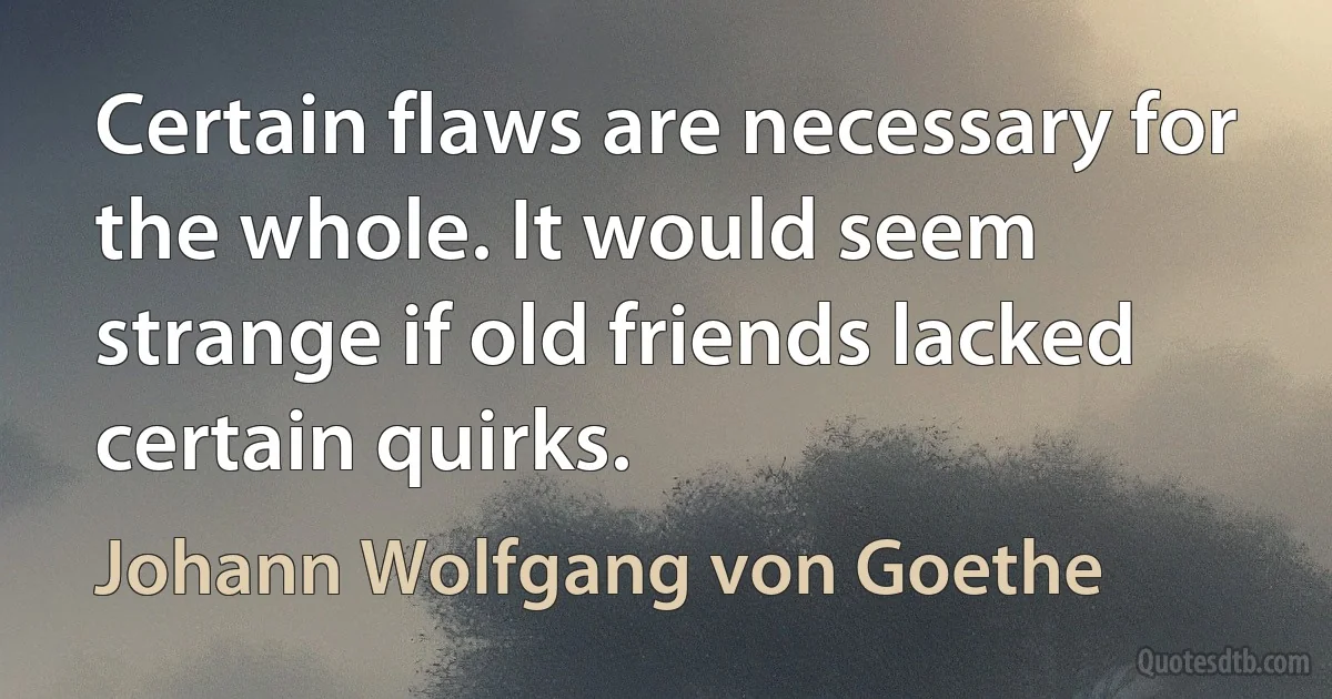 Certain flaws are necessary for the whole. It would seem strange if old friends lacked certain quirks. (Johann Wolfgang von Goethe)