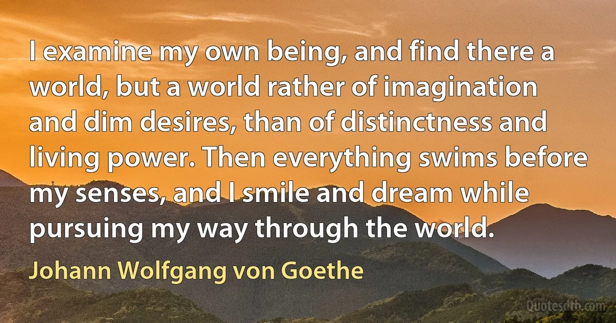 I examine my own being, and find there a world, but a world rather of imagination and dim desires, than of distinctness and living power. Then everything swims before my senses, and I smile and dream while pursuing my way through the world. (Johann Wolfgang von Goethe)