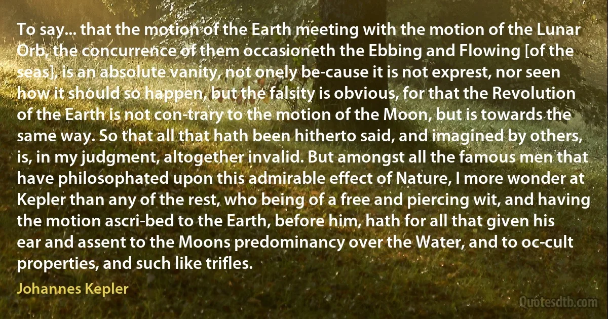 To say... that the motion of the Earth meeting with the motion of the Lunar Orb, the concurrence of them occasioneth the Ebbing and Flowing [of the seas], is an absolute vanity, not onely be­cause it is not exprest, nor seen how it should so happen, but the falsity is obvious, for that the Revolution of the Earth is not con­trary to the motion of the Moon, but is towards the same way. So that all that hath been hitherto said, and imagined by others, is, in my judgment, altogether invalid. But amongst all the famous men that have philosophated upon this admirable effect of Nature, I more wonder at Kepler than any of the rest, who being of a free and piercing wit, and having the motion ascri­bed to the Earth, before him, hath for all that given his ear and assent to the Moons predominancy over the Water, and to oc­cult properties, and such like trifles. (Johannes Kepler)