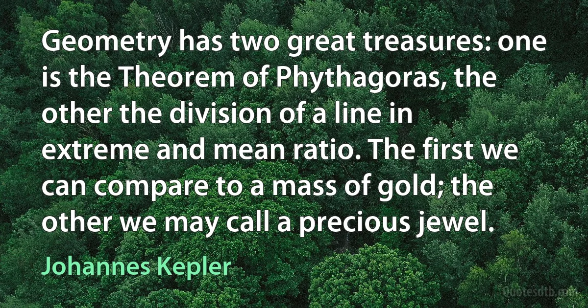 Geometry has two great treasures: one is the Theorem of Phythagoras, the other the division of a line in extreme and mean ratio. The first we can compare to a mass of gold; the other we may call a precious jewel. (Johannes Kepler)