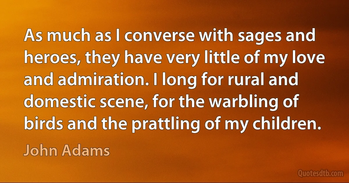 As much as I converse with sages and heroes, they have very little of my love and admiration. I long for rural and domestic scene, for the warbling of birds and the prattling of my children. (John Adams)