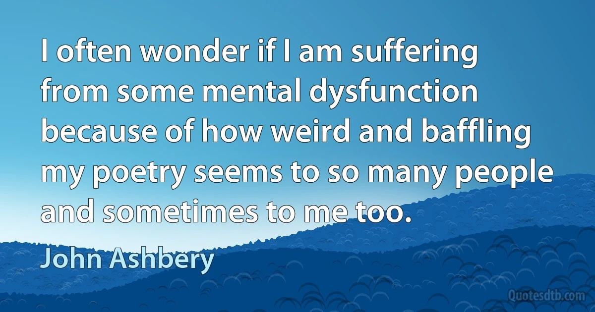 I often wonder if I am suffering from some mental dysfunction because of how weird and baffling my poetry seems to so many people and sometimes to me too. (John Ashbery)