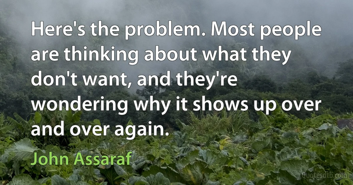 Here's the problem. Most people are thinking about what they don't want, and they're wondering why it shows up over and over again. (John Assaraf)