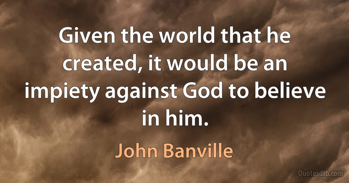 Given the world that he created, it would be an impiety against God to believe in him. (John Banville)