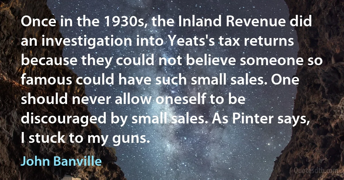 Once in the 1930s, the Inland Revenue did an investigation into Yeats's tax returns because they could not believe someone so famous could have such small sales. One should never allow oneself to be discouraged by small sales. As Pinter says, I stuck to my guns. (John Banville)