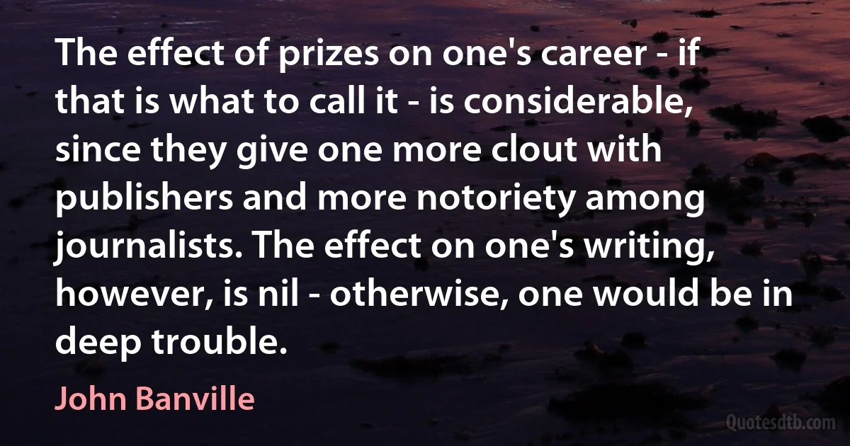 The effect of prizes on one's career - if that is what to call it - is considerable, since they give one more clout with publishers and more notoriety among journalists. The effect on one's writing, however, is nil - otherwise, one would be in deep trouble. (John Banville)