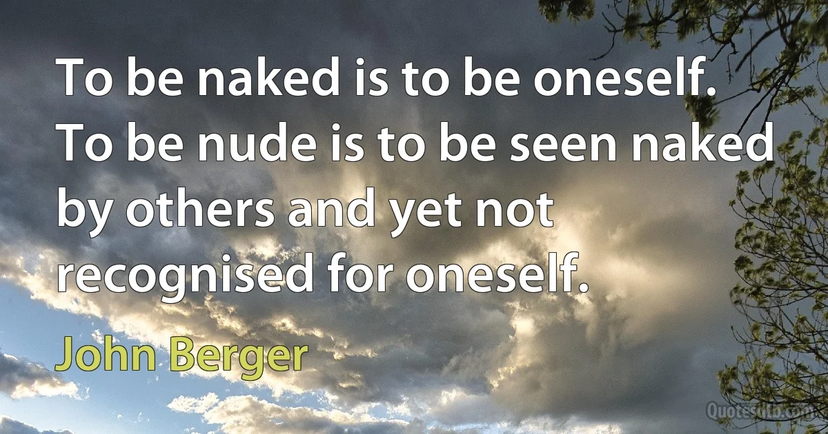 To be naked is to be oneself.
To be nude is to be seen naked by others and yet not recognised for oneself. (John Berger)