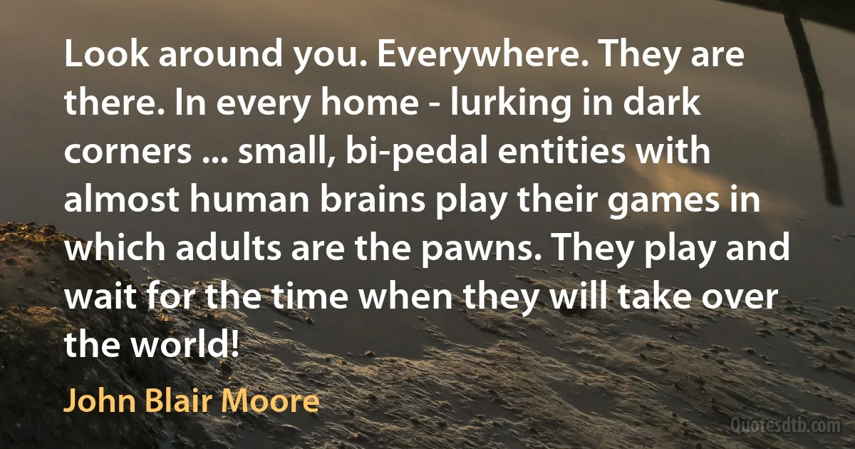 Look around you. Everywhere. They are there. In every home - lurking in dark corners ... small, bi-pedal entities with almost human brains play their games in which adults are the pawns. They play and wait for the time when they will take over the world! (John Blair Moore)