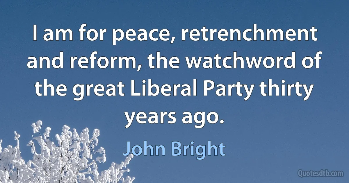 I am for peace, retrenchment and reform, the watchword of the great Liberal Party thirty years ago. (John Bright)