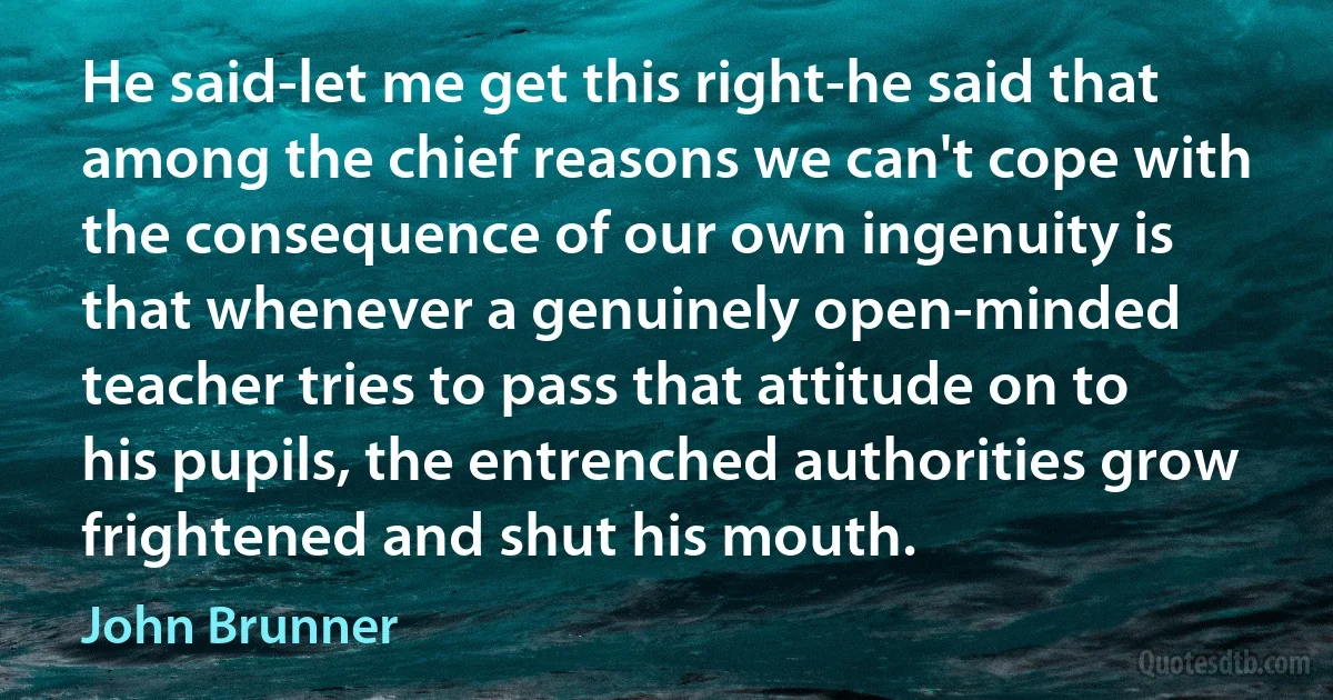 He said-let me get this right-he said that among the chief reasons we can't cope with the consequence of our own ingenuity is that whenever a genuinely open-minded teacher tries to pass that attitude on to his pupils, the entrenched authorities grow frightened and shut his mouth. (John Brunner)