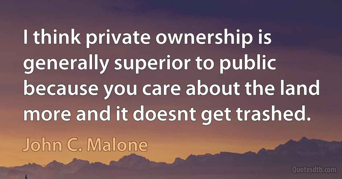 I think private ownership is generally superior to public because you care about the land more and it doesnt get trashed. (John C. Malone)