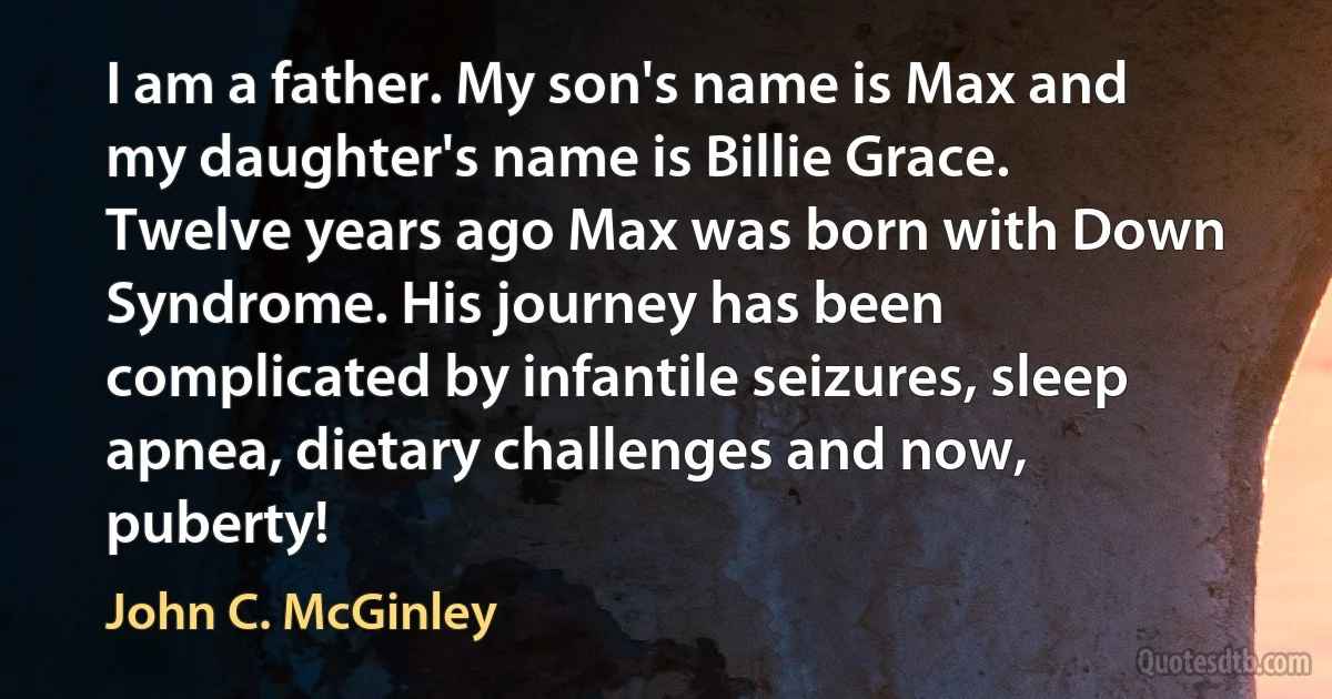 I am a father. My son's name is Max and my daughter's name is Billie Grace. Twelve years ago Max was born with Down Syndrome. His journey has been complicated by infantile seizures, sleep apnea, dietary challenges and now, puberty! (John C. McGinley)