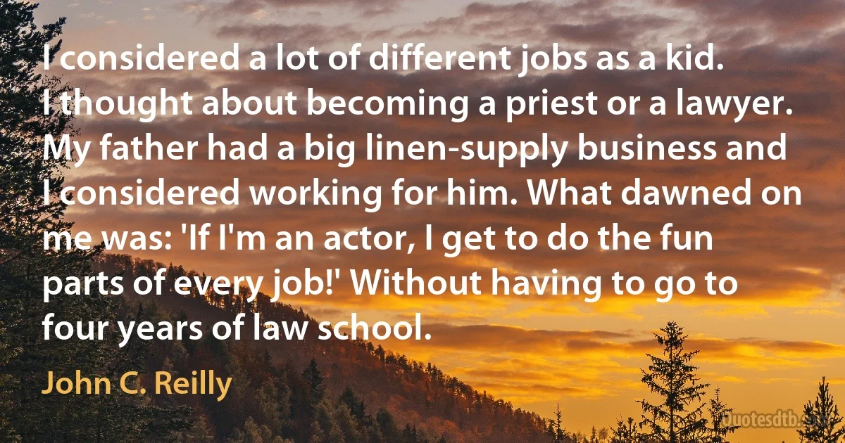 I considered a lot of different jobs as a kid. I thought about becoming a priest or a lawyer. My father had a big linen-supply business and I considered working for him. What dawned on me was: 'If I'm an actor, I get to do the fun parts of every job!' Without having to go to four years of law school. (John C. Reilly)