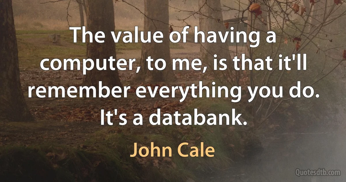 The value of having a computer, to me, is that it'll remember everything you do. It's a databank. (John Cale)