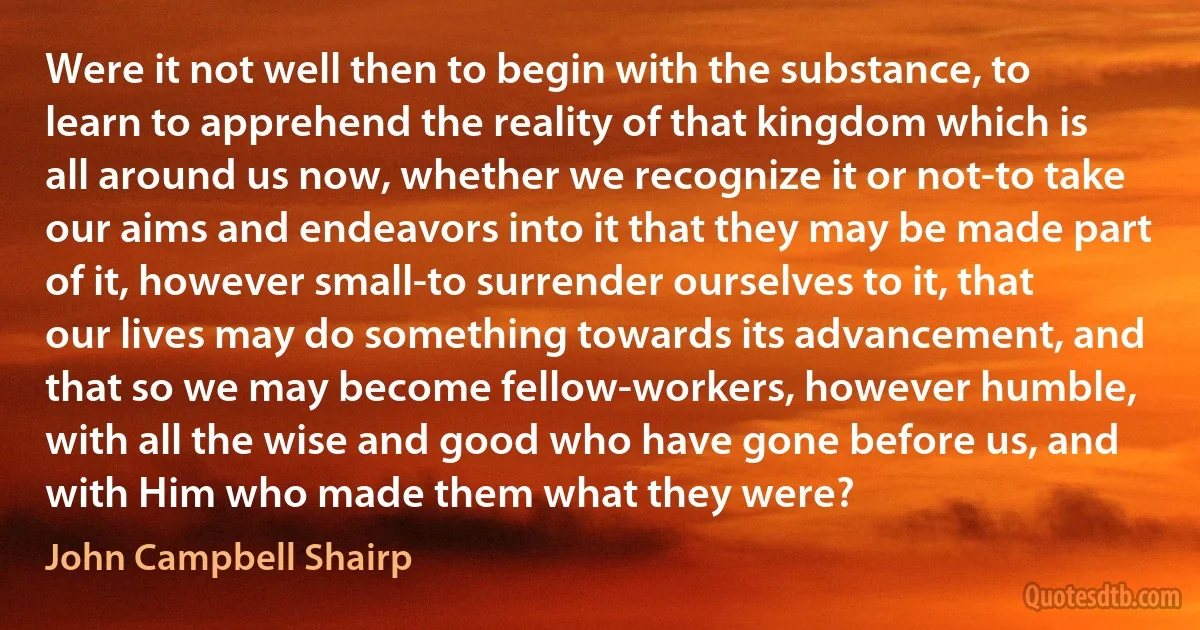 Were it not well then to begin with the substance, to learn to apprehend the reality of that kingdom which is all around us now, whether we recognize it or not-to take our aims and endeavors into it that they may be made part of it, however small-to surrender ourselves to it, that our lives may do something towards its advancement, and that so we may become fellow-workers, however humble, with all the wise and good who have gone before us, and with Him who made them what they were? (John Campbell Shairp)