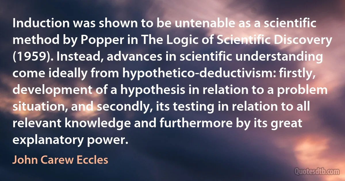 Induction was shown to be untenable as a scientific method by Popper in The Logic of Scientific Discovery (1959). Instead, advances in scientific understanding come ideally from hypothetico-deductivism: firstly, development of a hypothesis in relation to a problem situation, and secondly, its testing in relation to all relevant knowledge and furthermore by its great explanatory power. (John Carew Eccles)