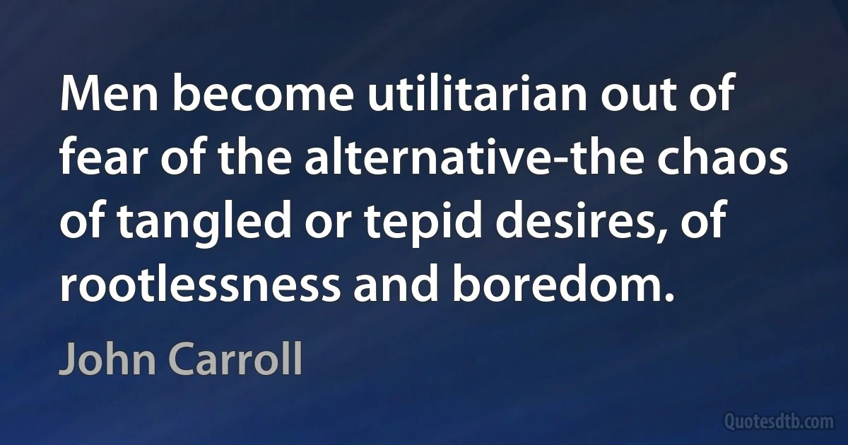 Men become utilitarian out of fear of the alternative-the chaos of tangled or tepid desires, of rootlessness and boredom. (John Carroll)