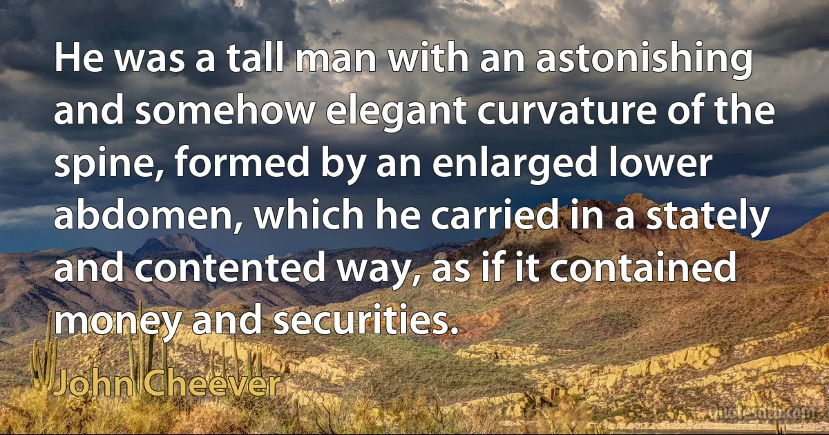 He was a tall man with an astonishing and somehow elegant curvature of the spine, formed by an enlarged lower abdomen, which he carried in a stately and contented way, as if it contained money and securities. (John Cheever)