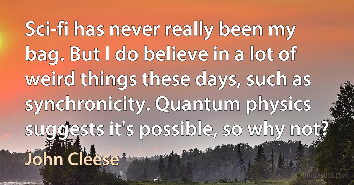 Sci-fi has never really been my bag. But I do believe in a lot of weird things these days, such as synchronicity. Quantum physics suggests it's possible, so why not? (John Cleese)