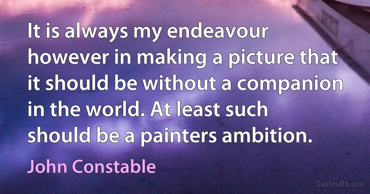 It is always my endeavour however in making a picture that it should be without a companion in the world. At least such should be a painters ambition. (John Constable)