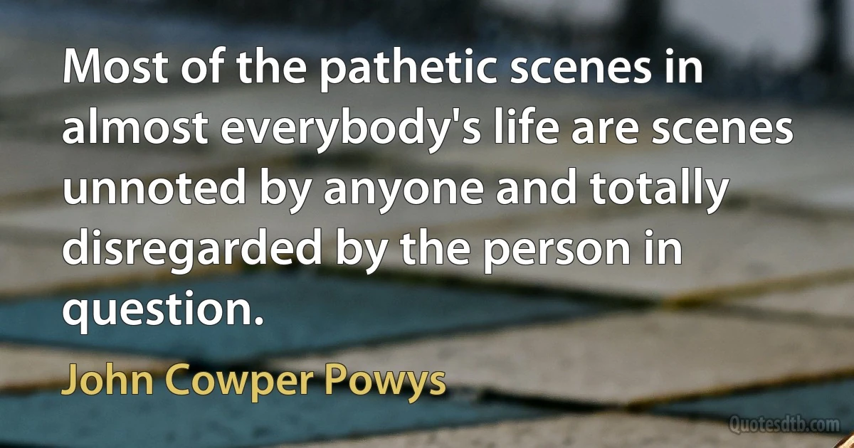 Most of the pathetic scenes in almost everybody's life are scenes unnoted by anyone and totally disregarded by the person in question. (John Cowper Powys)