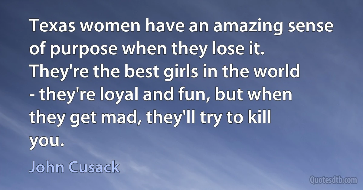 Texas women have an amazing sense of purpose when they lose it. They're the best girls in the world - they're loyal and fun, but when they get mad, they'll try to kill you. (John Cusack)