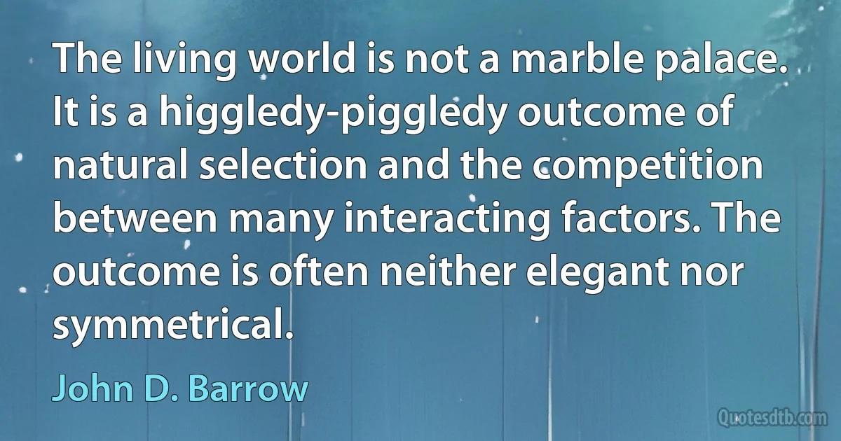 The living world is not a marble palace. It is a higgledy-piggledy outcome of natural selection and the competition between many interacting factors. The outcome is often neither elegant nor symmetrical. (John D. Barrow)