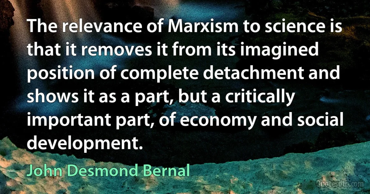 The relevance of Marxism to science is that it removes it from its imagined position of complete detachment and shows it as a part, but a critically important part, of economy and social development. (John Desmond Bernal)