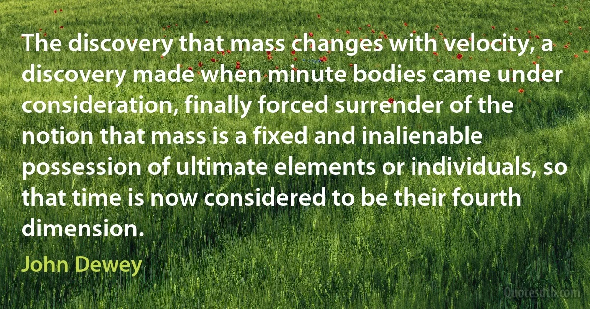 The discovery that mass changes with velocity, a discovery made when minute bodies came under consideration, finally forced surrender of the notion that mass is a fixed and inalienable possession of ultimate elements or individuals, so that time is now considered to be their fourth dimension. (John Dewey)