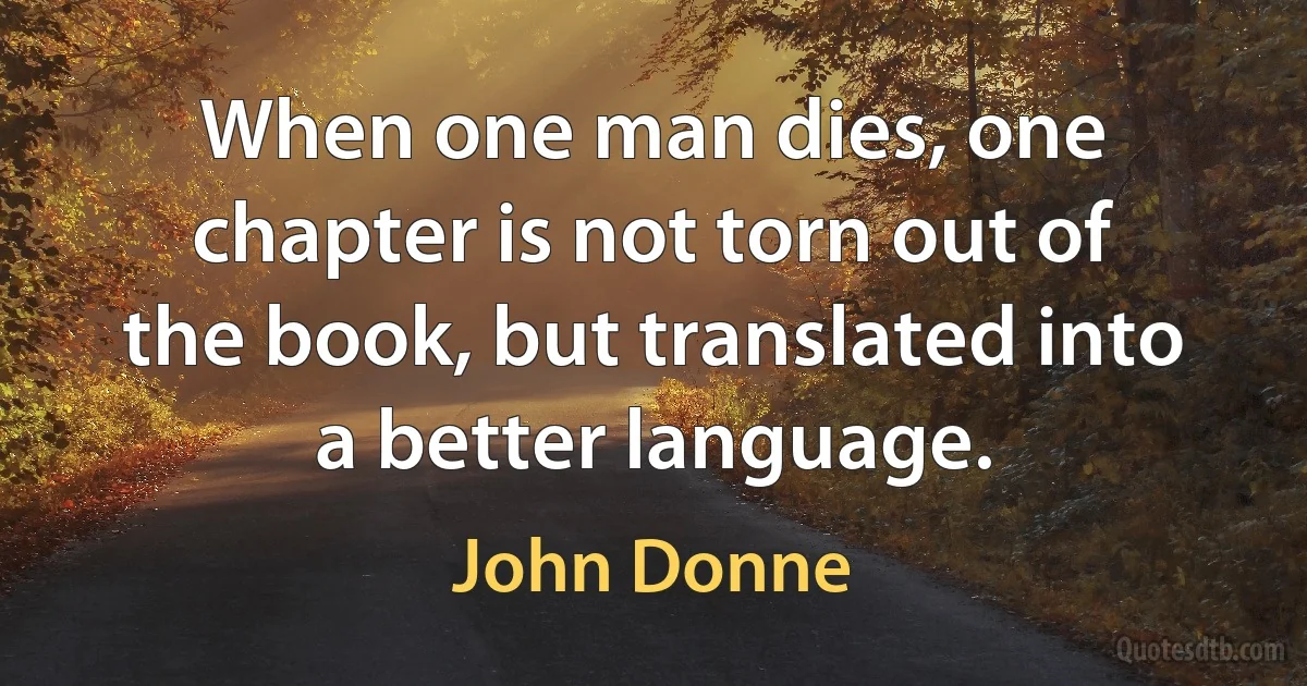 When one man dies, one chapter is not torn out of the book, but translated into a better language. (John Donne)