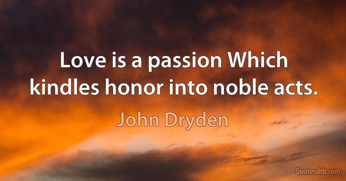 Love is a passion Which kindles honor into noble acts. (John Dryden)