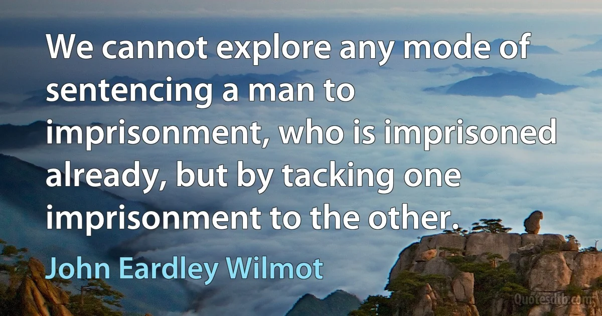 We cannot explore any mode of sentencing a man to imprisonment, who is imprisoned already, but by tacking one imprisonment to the other. (John Eardley Wilmot)