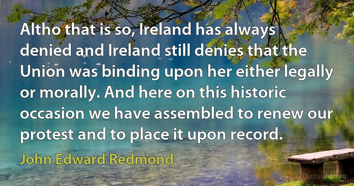 Altho that is so, Ireland has always denied and Ireland still denies that the Union was binding upon her either legally or morally. And here on this historic occasion we have assembled to renew our protest and to place it upon record. (John Edward Redmond)