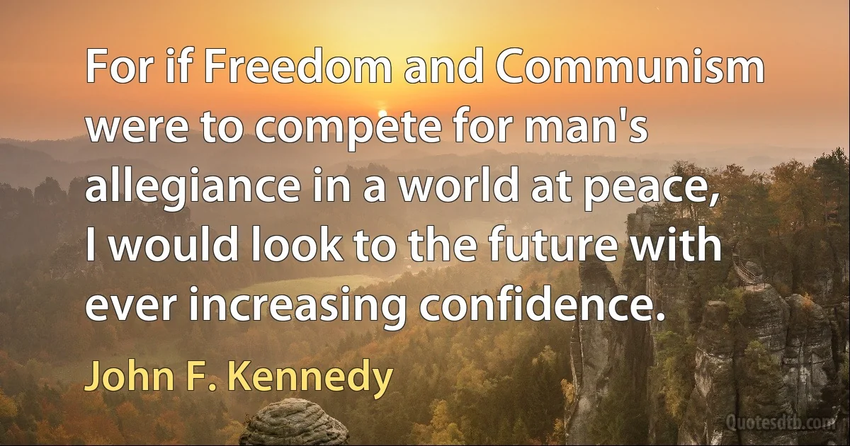 For if Freedom and Communism were to compete for man's allegiance in a world at peace, I would look to the future with ever increasing confidence. (John F. Kennedy)