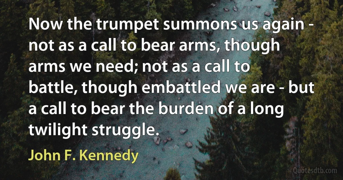 Now the trumpet summons us again - not as a call to bear arms, though arms we need; not as a call to battle, though embattled we are - but a call to bear the burden of a long twilight struggle. (John F. Kennedy)