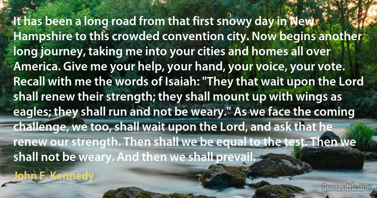 It has been a long road from that first snowy day in New Hampshire to this crowded convention city. Now begins another long journey, taking me into your cities and homes all over America. Give me your help, your hand, your voice, your vote. Recall with me the words of Isaiah: "They that wait upon the Lord shall renew their strength; they shall mount up with wings as eagles; they shall run and not be weary." As we face the coming challenge, we too, shall wait upon the Lord, and ask that he renew our strength. Then shall we be equal to the test. Then we shall not be weary. And then we shall prevail. (John F. Kennedy)