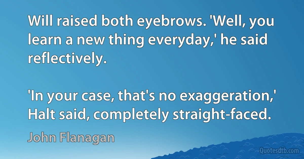 Will raised both eyebrows. 'Well, you learn a new thing everyday,' he said reflectively.

'In your case, that's no exaggeration,' Halt said, completely straight-faced. (John Flanagan)