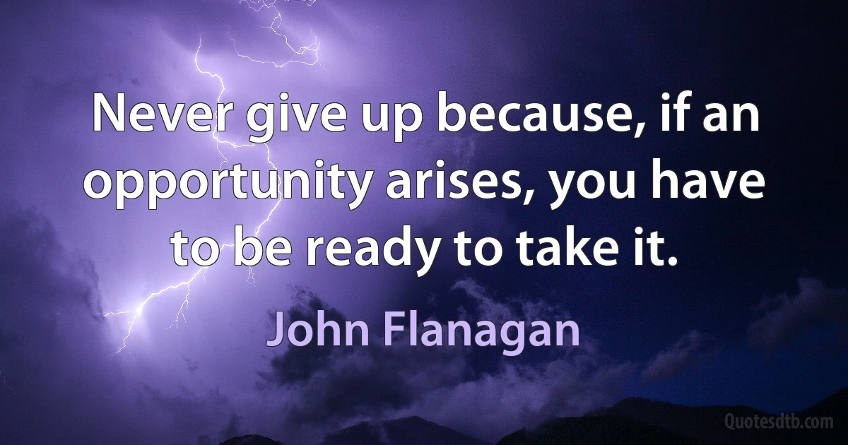 Never give up because, if an opportunity arises, you have to be ready to take it. (John Flanagan)