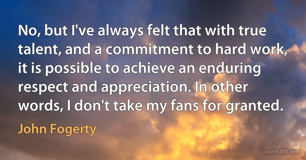 No, but I've always felt that with true talent, and a commitment to hard work, it is possible to achieve an enduring respect and appreciation. In other words, I don't take my fans for granted. (John Fogerty)