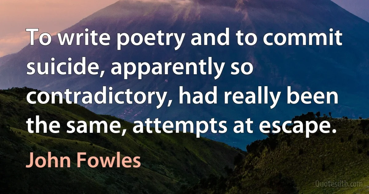 To write poetry and to commit suicide, apparently so contradictory, had really been the same, attempts at escape. (John Fowles)