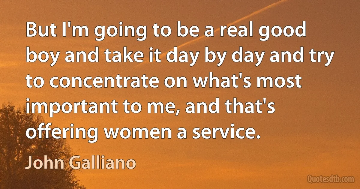 But I'm going to be a real good boy and take it day by day and try to concentrate on what's most important to me, and that's offering women a service. (John Galliano)