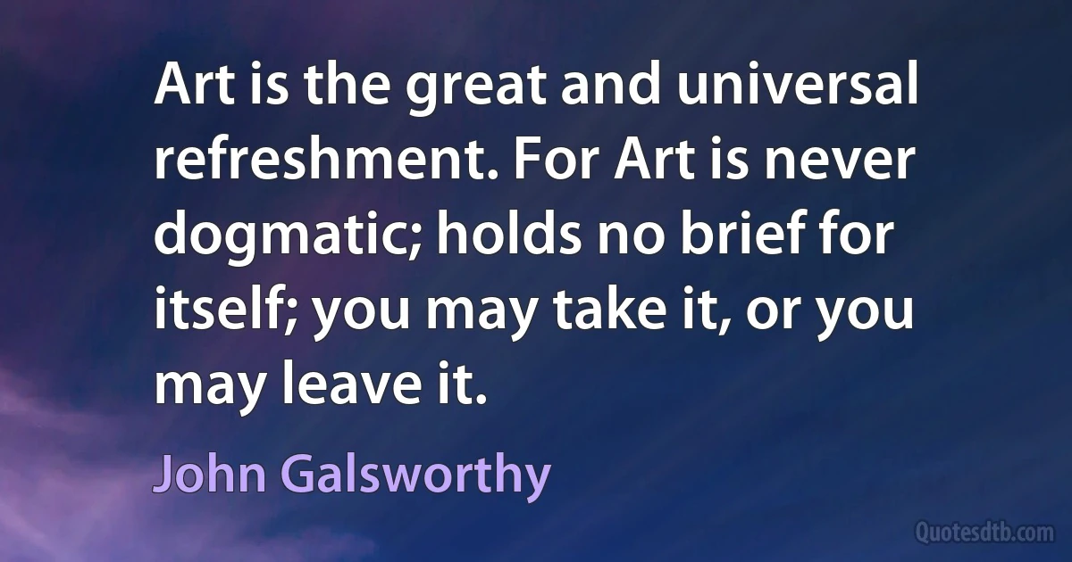 Art is the great and universal refreshment. For Art is never dogmatic; holds no brief for itself; you may take it, or you may leave it. (John Galsworthy)