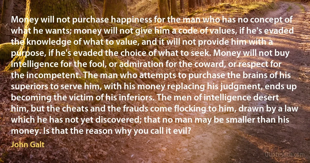 Money will not purchase happiness for the man who has no concept of what he wants; money will not give him a code of values, if he's evaded the knowledge of what to value, and it will not provide him with a purpose, if he's evaded the choice of what to seek. Money will not buy intelligence for the fool, or admiration for the coward, or respect for the incompetent. The man who attempts to purchase the brains of his superiors to serve him, with his money replacing his judgment, ends up becoming the victim of his inferiors. The men of intelligence desert him, but the cheats and the frauds come flocking to him, drawn by a law which he has not yet discovered; that no man may be smaller than his money. Is that the reason why you call it evil? (John Galt)